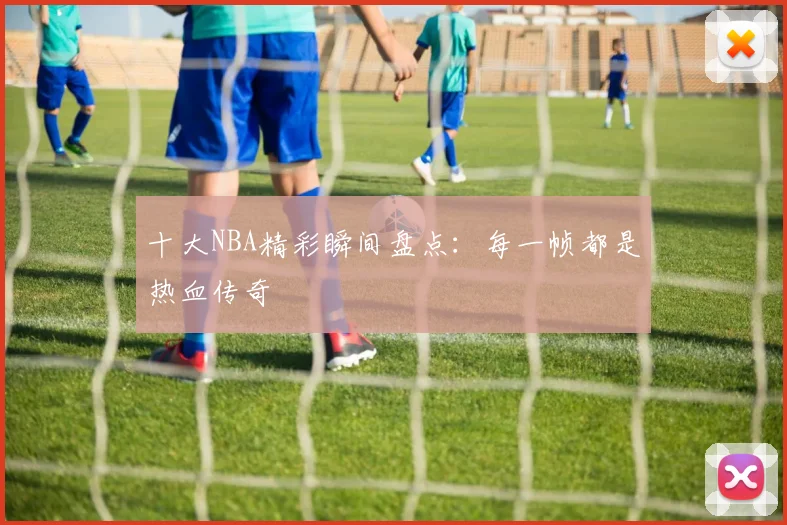 十大NBA精彩瞬间盘点：每一帧都是热血传奇