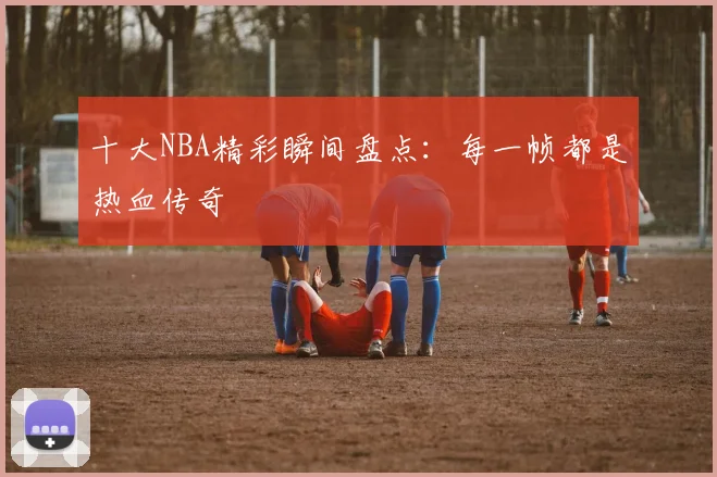 十大NBA精彩瞬间盘点:每一帧都是热血传奇