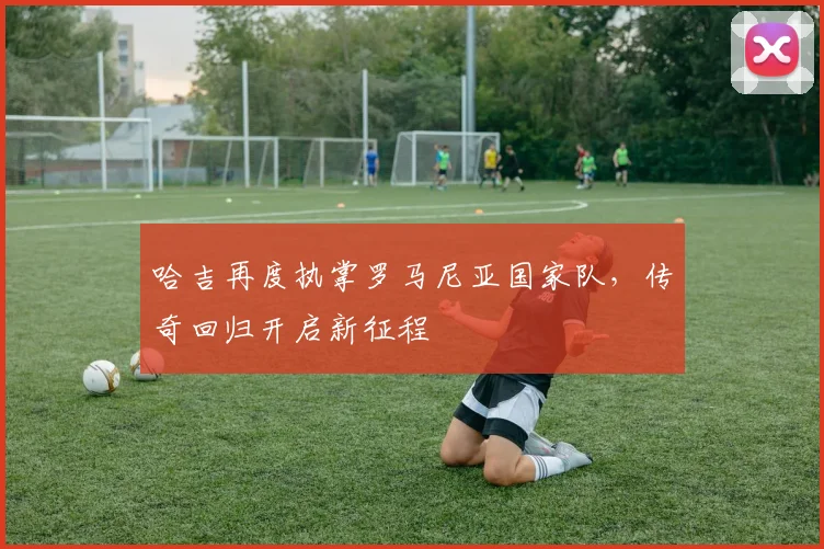 哈吉再度执掌罗马尼亚国家队，传奇回归开启新征程