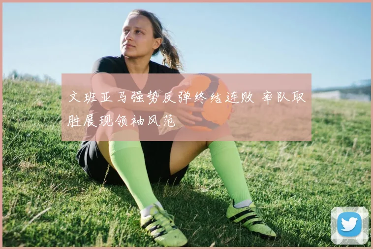文班亚马强势反弹终结连败 率队取胜展现领袖风范