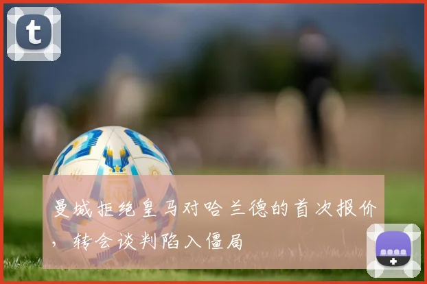 曼城拒绝皇马对哈兰德的首次报价,转会谈判陷入僵局