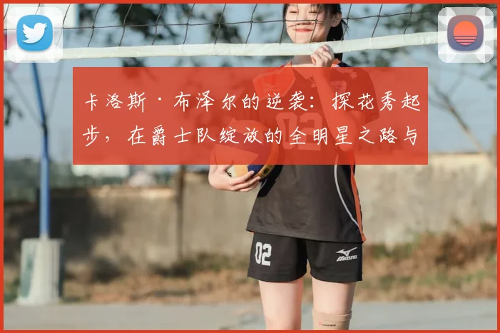 卡洛斯·布泽尔的逆袭：探花秀起步，在爵士队绽放的全明星之路与经典战役解析