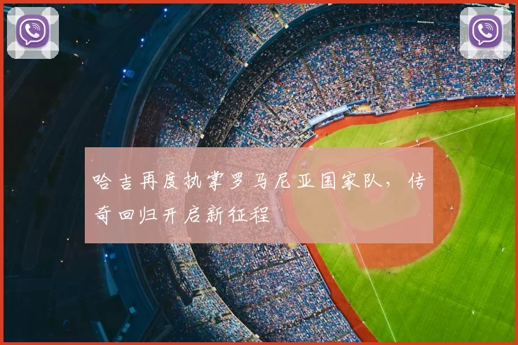 哈吉再度执掌罗马尼亚国家队，传奇回归开启新征程