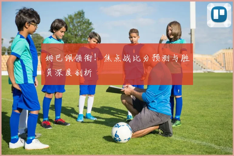 姆巴佩领衔！焦点战比分预测与胜负深度剖析