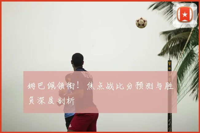 姆巴佩领衔!焦点战比分预测与胜负深度剖析