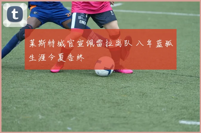 莱斯特城官宣佩雷拉离队 八年蓝狐生涯今夏告终
