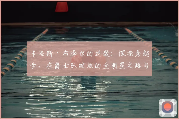 卡洛斯·布泽尔的逆袭：探花秀起步，在爵士队绽放的全明星之路与经典战役解析