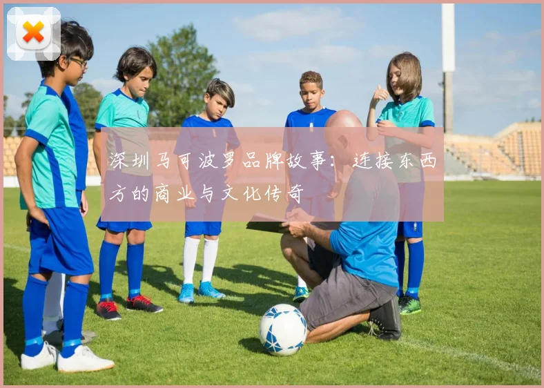 深圳马可波罗品牌故事：连接东西方的商业与文化传奇