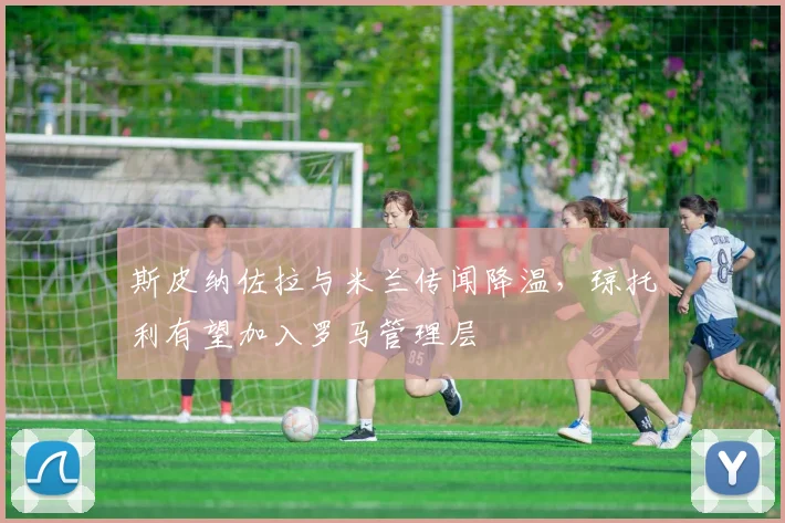 斯皮纳佐拉与米兰传闻降温,琼托利有望加入罗马管理层