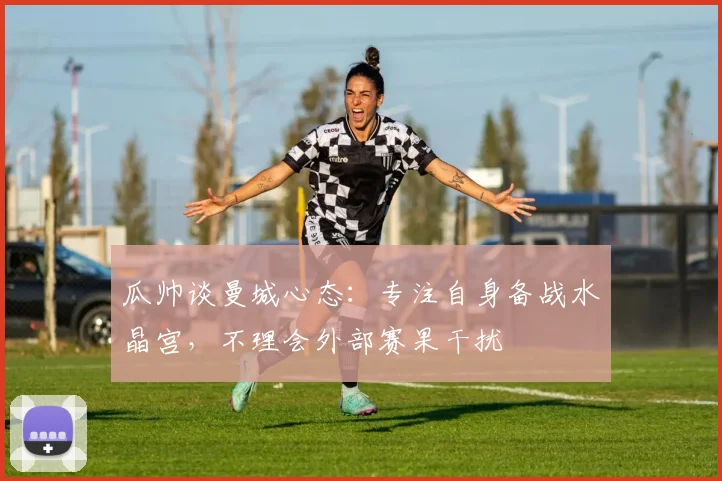 瓜帅谈曼城心态：专注自身备战水晶宫，不理会外部赛果干扰