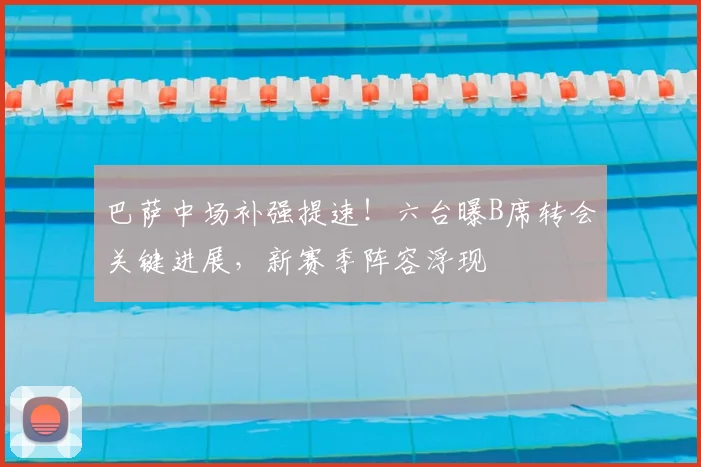 巴萨中场补强提速！六台曝B席转会关键进展，新赛季阵容浮现