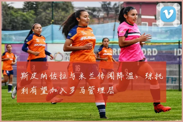 斯皮纳佐拉与米兰传闻降温，琼托利有望加入罗马管理层
